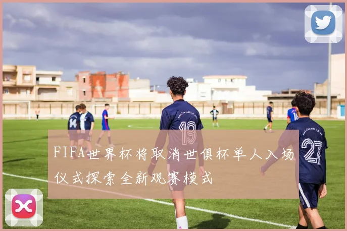 FIFA世界杯将取消世俱杯单人入场仪式探索全新观赛模式