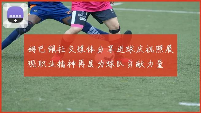 姆巴佩社交媒体分享进球庆祝照展现职业精神再度为球队贡献力量