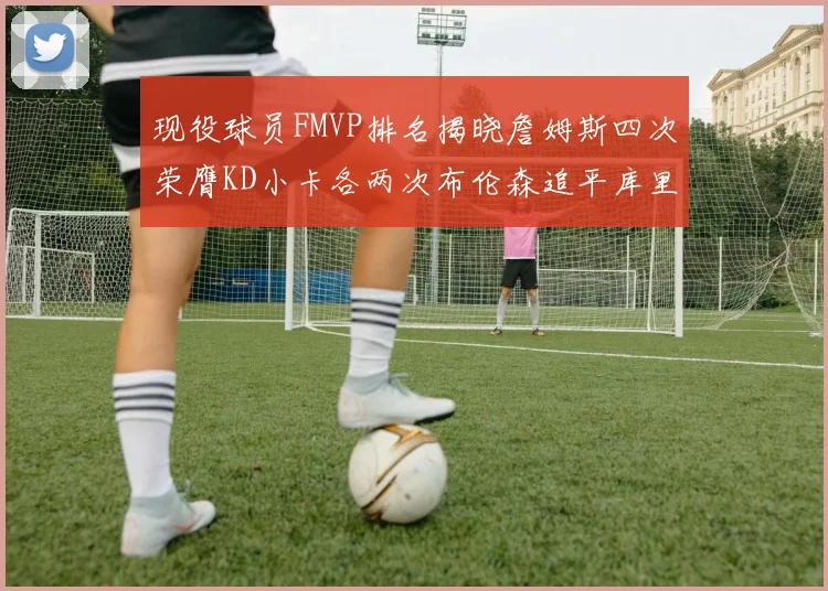 现役球员FMVP排名揭晓詹姆斯四次荣膺KD小卡各两次布伦森追平库里与约基奇
