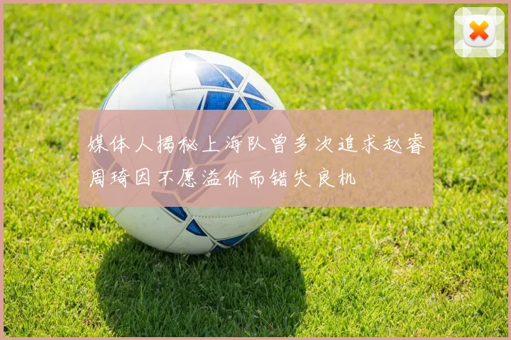 媒体人揭秘上海队曾多次追求赵睿周琦因不愿溢价而错失良机