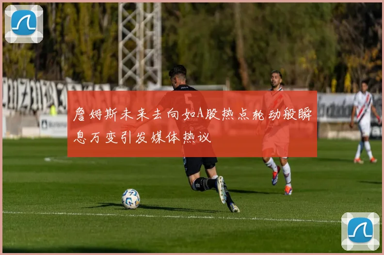 詹姆斯未来去向如A股热点轮动般瞬息万变引发媒体热议