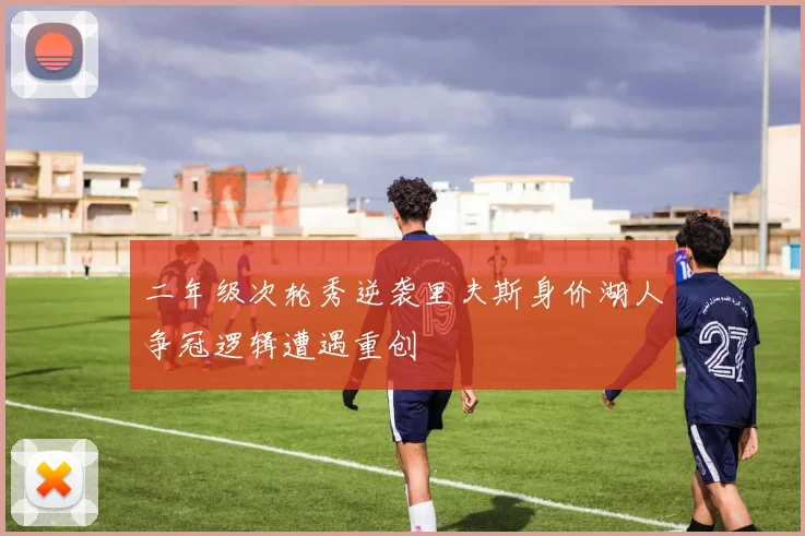 二年级次轮秀逆袭里夫斯身价湖人争冠逻辑遭遇重创