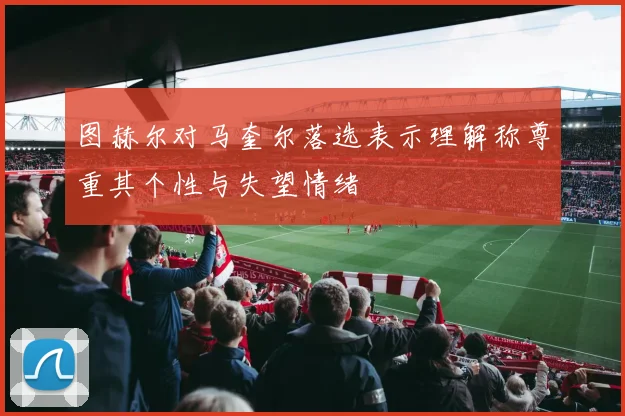 图赫尔对马奎尔落选表示理解称尊重其个性与失望情绪