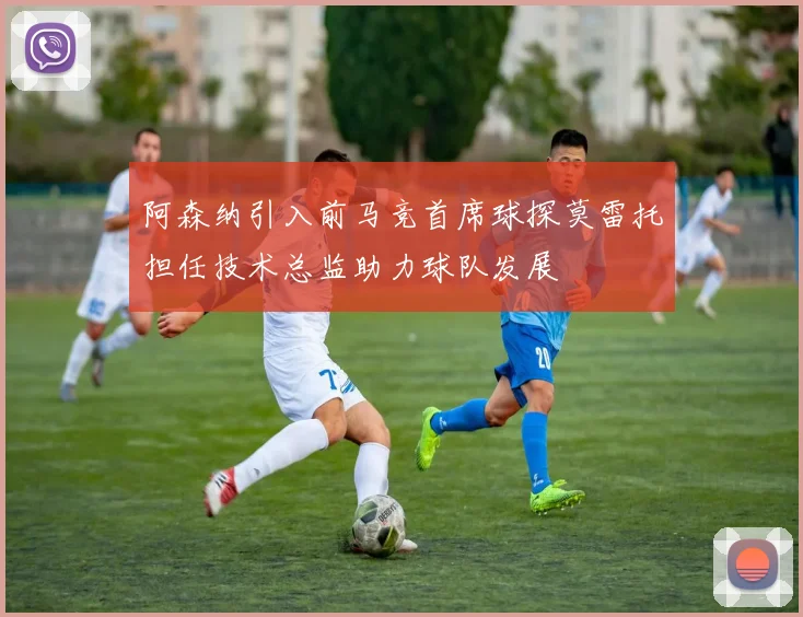 阿森纳引入前马竞首席球探莫雷托担任技术总监助力球队发展