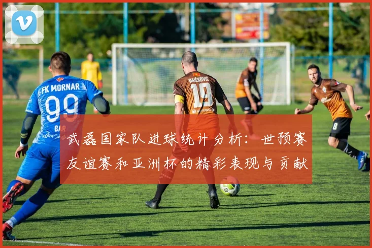 武磊国家队进球统计分析：世预赛友谊赛和亚洲杯的精彩表现与贡献