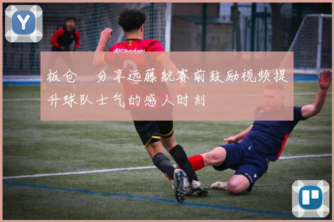 板仓滉分享远藤航赛前鼓励视频提升球队士气的感人时刻