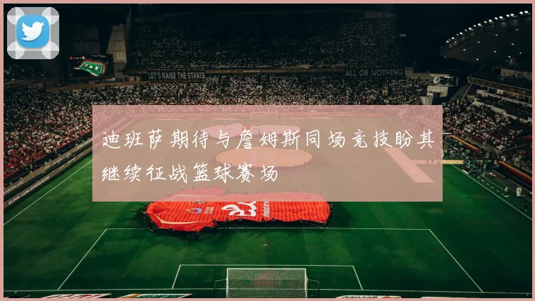 迪班萨期待与詹姆斯同场竞技盼其继续征战篮球赛场