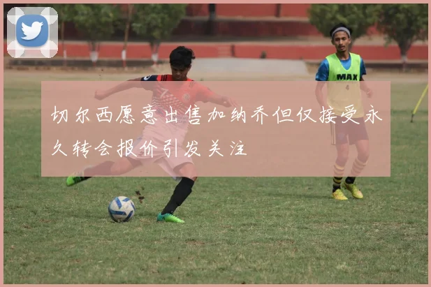 切尔西愿意出售加纳乔但仅接受永久转会报价引发关注