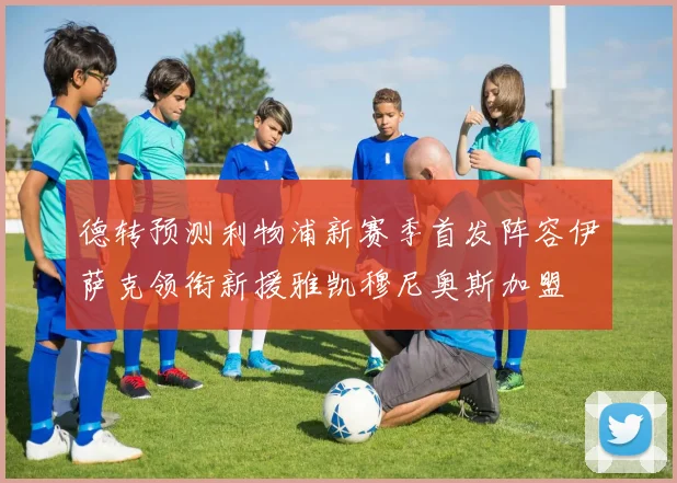 德转预测利物浦新赛季首发阵容伊萨克领衔新援雅凯穆尼奥斯加盟