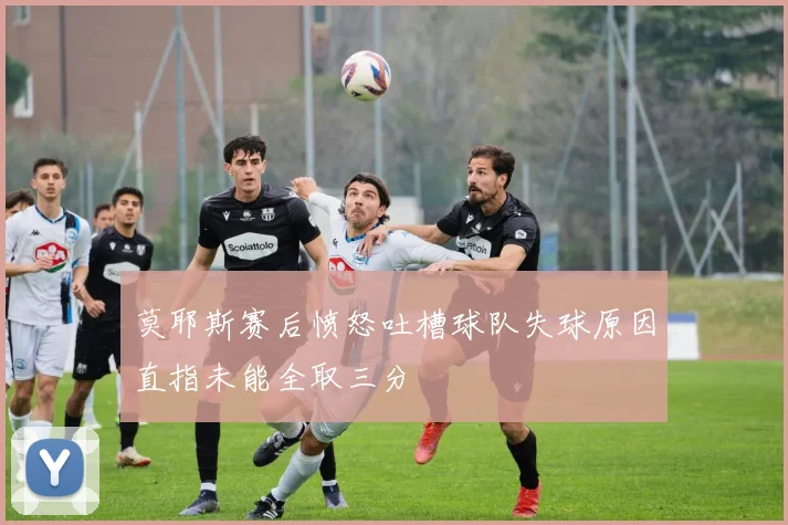 莫耶斯赛后愤怒吐槽球队失球原因直指未能全取三分